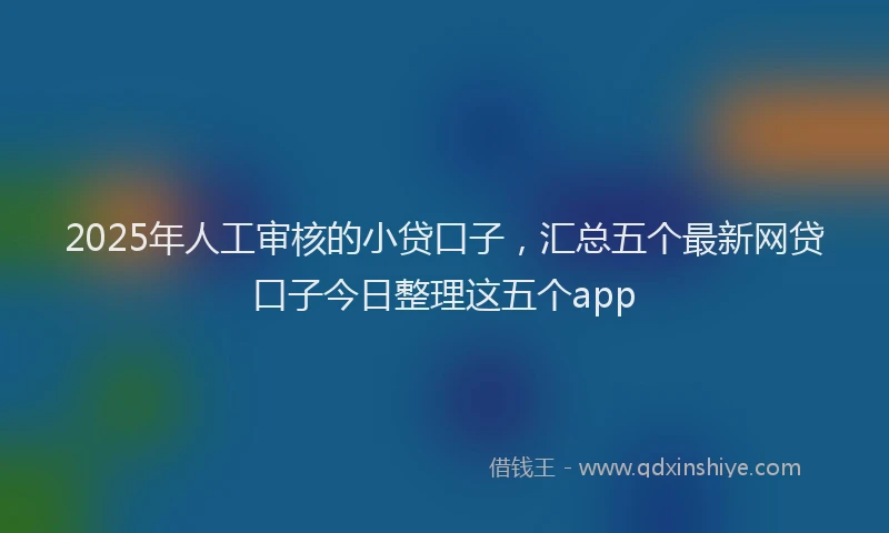 2025年人工审核的小贷口子，汇总五个最新网贷口子今日整理这五个app