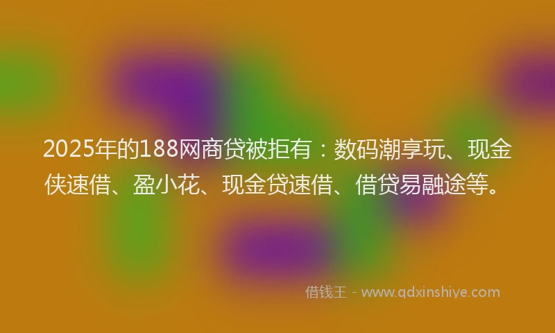 2025年的188网商贷被拒有：数码潮享玩、现金侠速借、盈小花、现金贷速借、借贷易融途等。