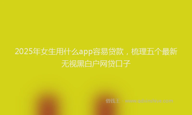 2025年女生用什么app容易贷款，梳理五个最新无视黑白户网贷口子