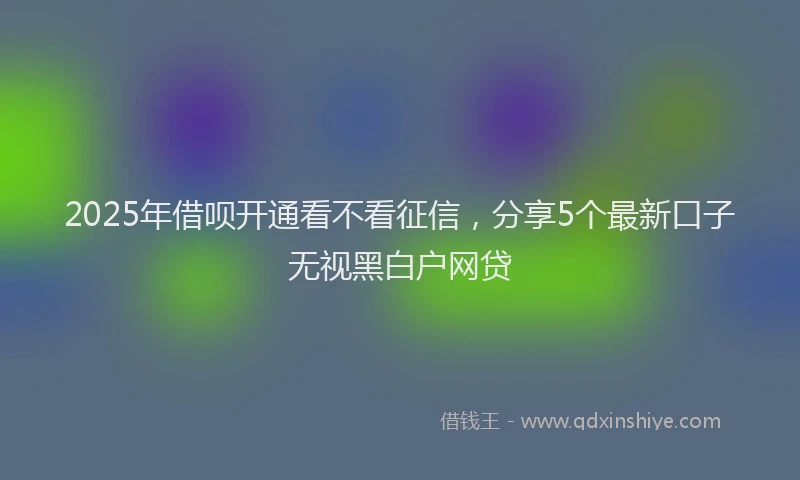 2025年借呗开通看不看征信，分享5个最新口子无视黑白户网贷