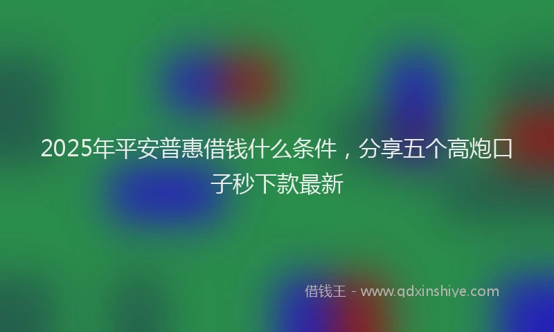 2025年平安普惠借钱什么条件，分享五个高炮口子秒下款最新