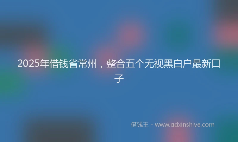 2025年借钱省常州，整合五个无视黑白户最新口子