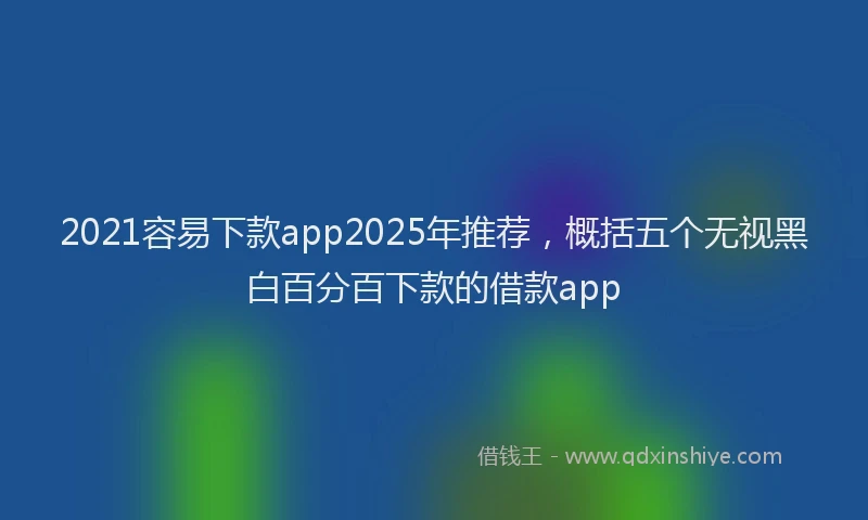2021容易下款app2025年推荐，概括五个无视黑白百分百下款的借款app
