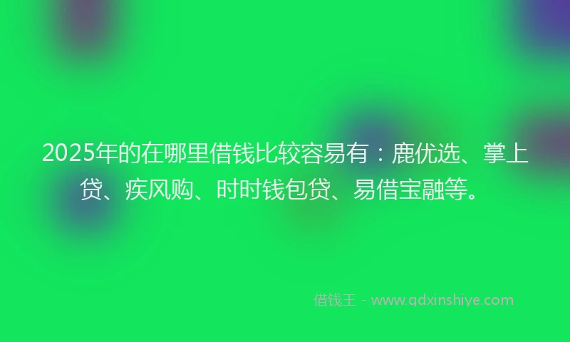 2025年的在哪里借钱比较容易有：鹿优选、掌上贷、疾风购、时时钱包贷、易借宝融等。