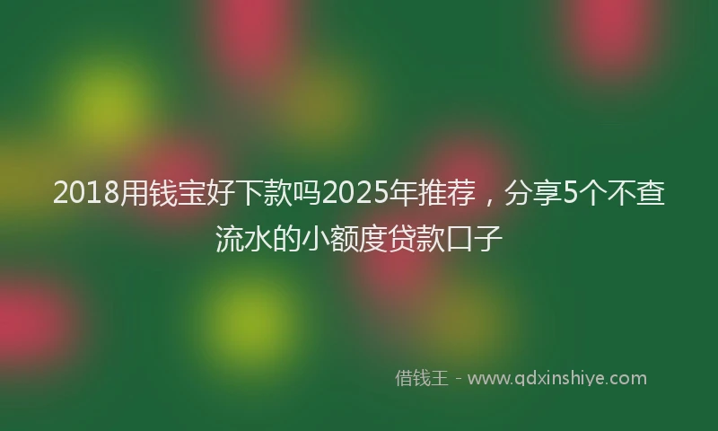 2018用钱宝好下款吗2025年推荐，分享5个不查流水的小额度贷款口子