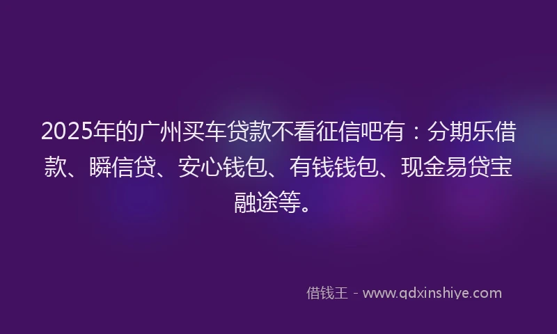 2025年的广州买车贷款不看征信吧有：分期乐借款、瞬信贷、安心钱包、有钱钱包、现金易贷宝融途等。