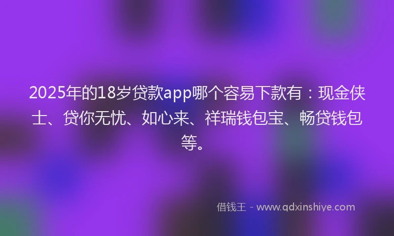 2025年的18岁贷款app哪个容易下款有：现金侠士、贷你无忧、如心来、祥瑞钱包宝、畅贷钱包等。