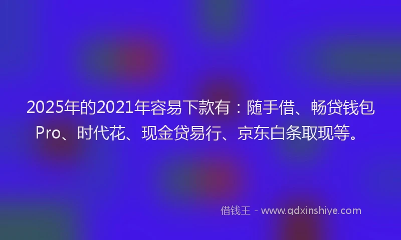 2025年的2021年容易下款有：随手借、畅贷钱包Pro、时代花、现金贷易行、京东白条取现等。