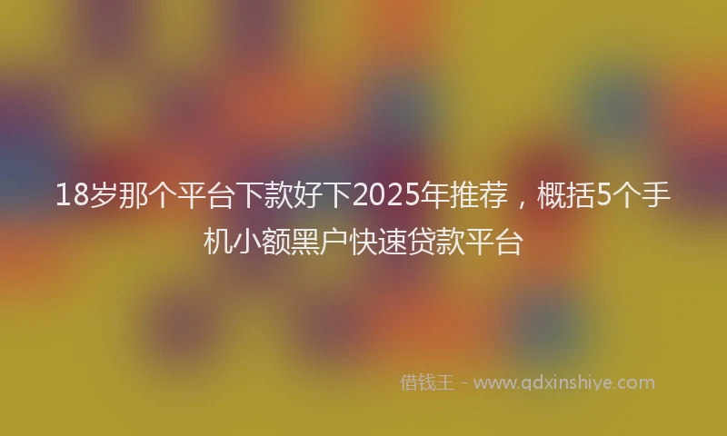 18岁那个平台下款好下2025年推荐，概括5个手机小额黑户快速贷款平台