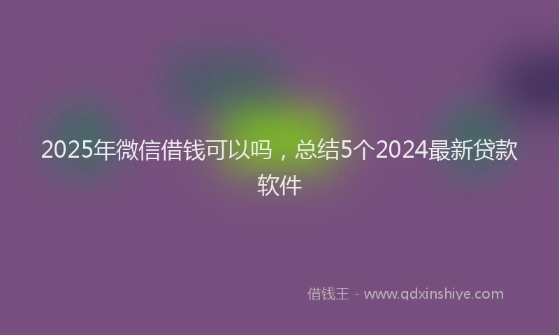 2025年微信借钱可以吗，总结5个2024最新贷款软件