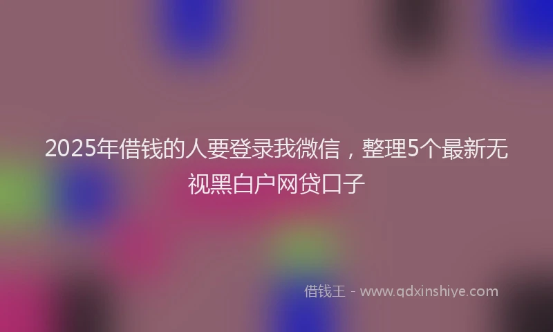 2025年借钱的人要登录我微信，整理5个最新无视黑白户网贷口子