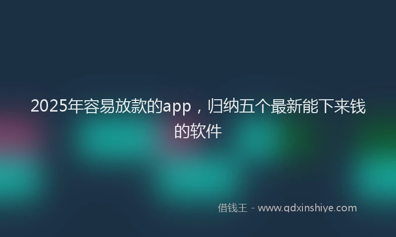 2025年容易放款的app，归纳五个最新能下来钱的软件