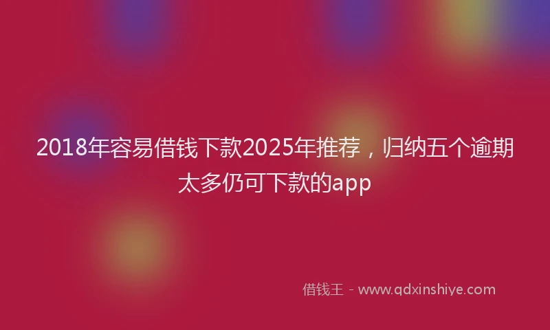 2018年容易借钱下款2025年推荐，归纳五个逾期太多仍可下款的app