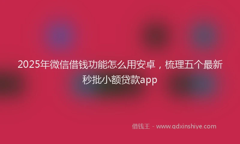 2025年微信借钱功能怎么用安卓，梳理五个最新秒批小额贷款app