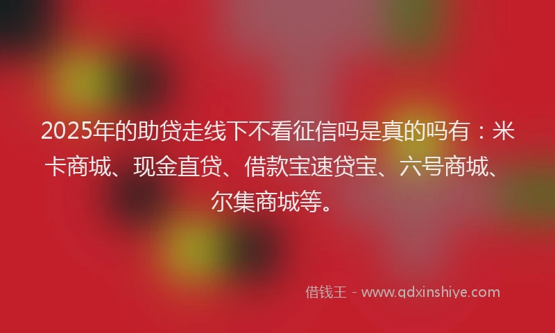 2025年的助贷走线下不看征信吗是真的吗有：米卡商城、现金直贷、借款宝速贷宝、六号商城、尔集商城等。