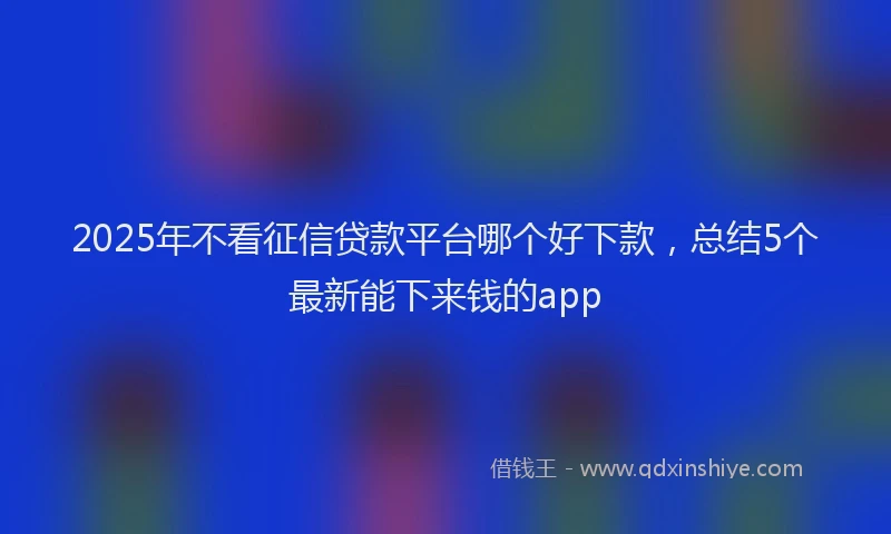 2025年不看征信贷款平台哪个好下款，总结5个最新能下来钱的app
