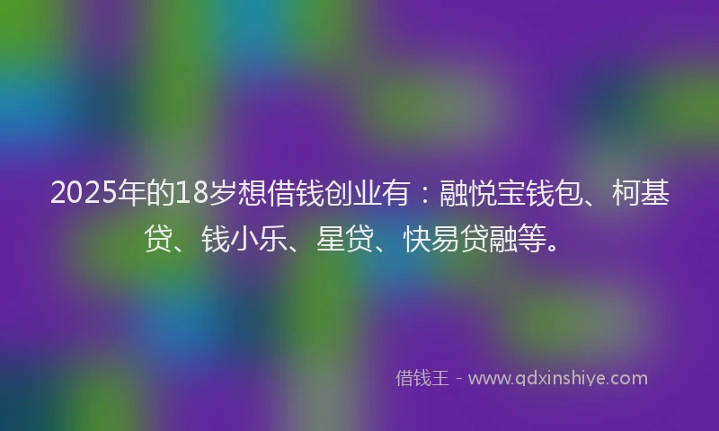 2025年的18岁想借钱创业有：融悦宝钱包、柯基贷、钱小乐、星贷、快易贷融等。