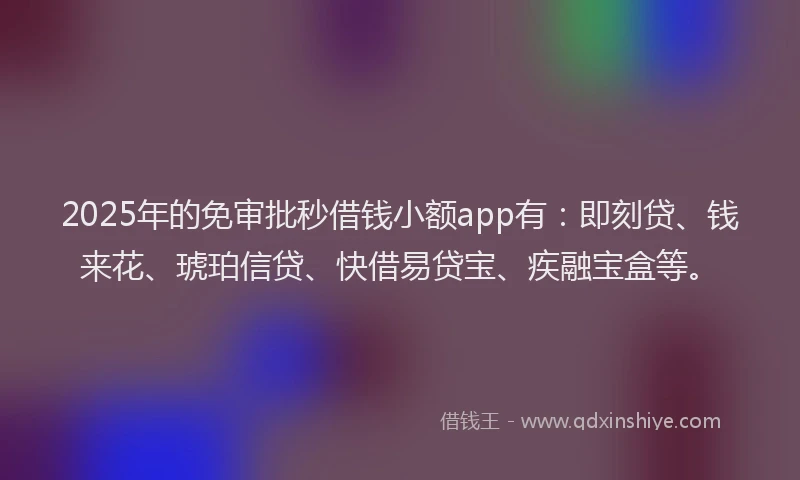 2025年的免审批秒借钱小额app有：即刻贷、钱来花、琥珀信贷、快借易贷宝、疾融宝盒等。
