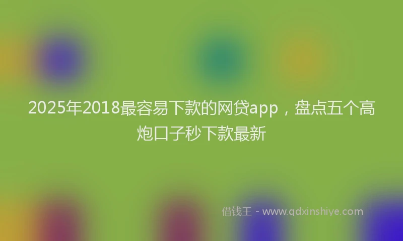 2025年2018最容易下款的网贷app，盘点五个高炮口子秒下款最新