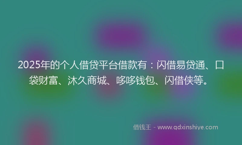 2025年的个人借贷平台借款有：闪借易贷通、口袋财富、沐久商城、哆哆钱包、闪借侠等。