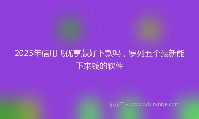 2025年信用飞优享版好下款吗，罗列五个最新能下来钱的软件