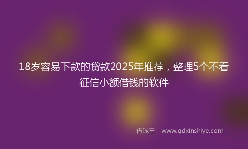 18岁容易下款的贷款2025年推荐，整理5个不看征信小额借钱的软件