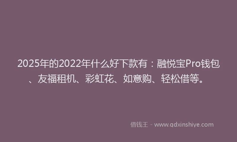 2025年的2022年什么好下款有：融悦宝Pro钱包、友福租机、彩虹花、如意购、轻松借等。