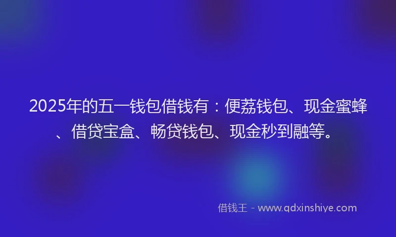 2025年的五一钱包借钱有：便荔钱包、现金蜜蜂、借贷宝盒、畅贷钱包、现金秒到融等。