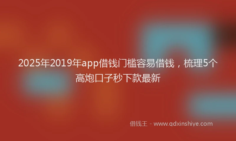 2025年2019年app借钱门槛容易借钱，梳理5个高炮口子秒下款最新