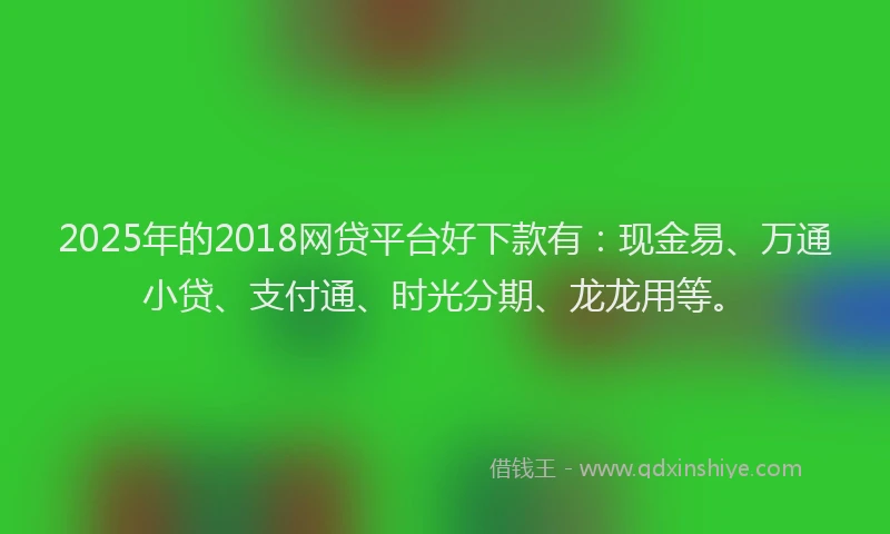 2025年的2018网贷平台好下款有：现金易、万通小贷、支付通、时光分期、龙龙用等。