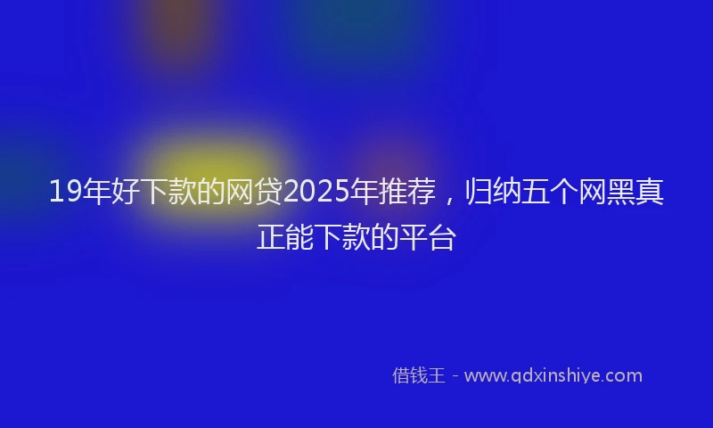 19年好下款的网贷2025年推荐，归纳五个网黑真正能下款的平台