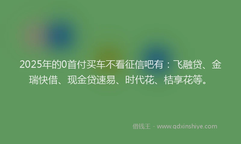 2025年的0首付买车不看征信吧有：飞融贷、金瑞快借、现金贷速易、时代花、桔享花等。