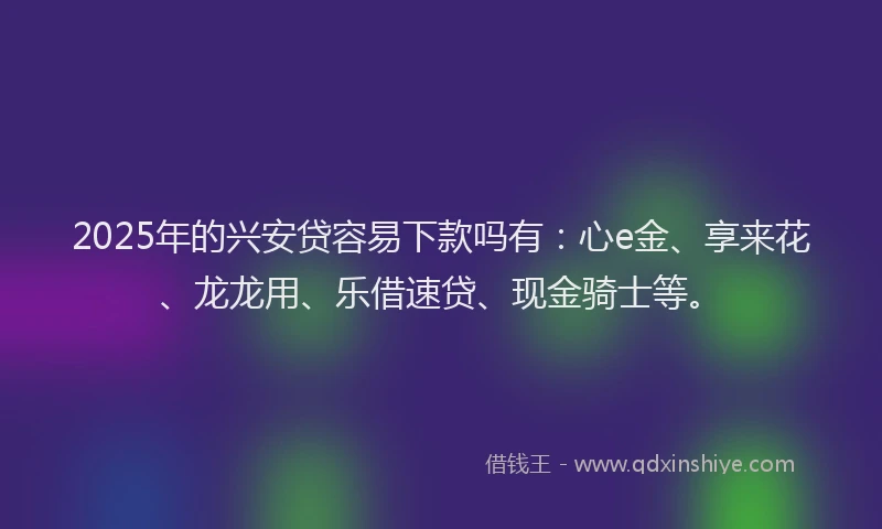 2025年的兴安贷容易下款吗有：心e金、享来花、龙龙用、乐借速贷、现金骑士等。