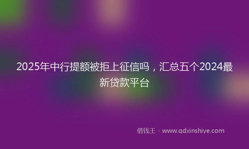 2025年中行提额被拒上征信吗，汇总五个2024最新贷款平台