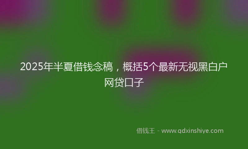 2025年半夏借钱念稿，概括5个最新无视黑白户网贷口子