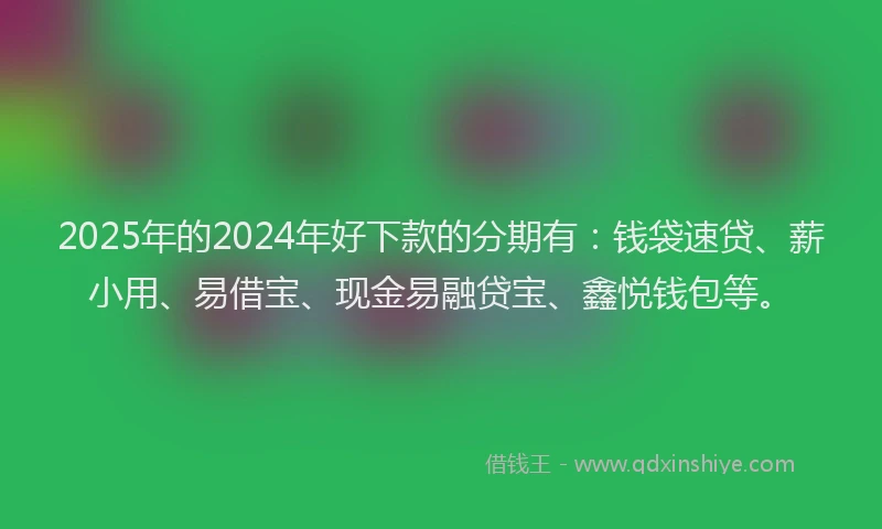 2025年的2024年好下款的分期有：钱袋速贷、薪小用、易借宝、现金易融贷宝、鑫悦钱包等。