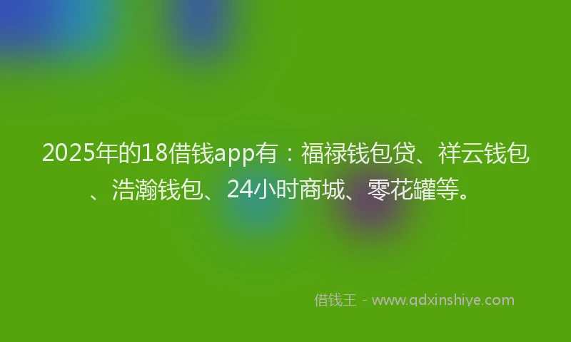 2025年的18借钱app有：福禄钱包贷、祥云钱包、浩瀚钱包、24小时商城、零花罐等。