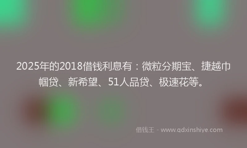 2025年的2018借钱利息有：微粒分期宝、捷越巾帼贷、新希望、51人品贷、极速花等。