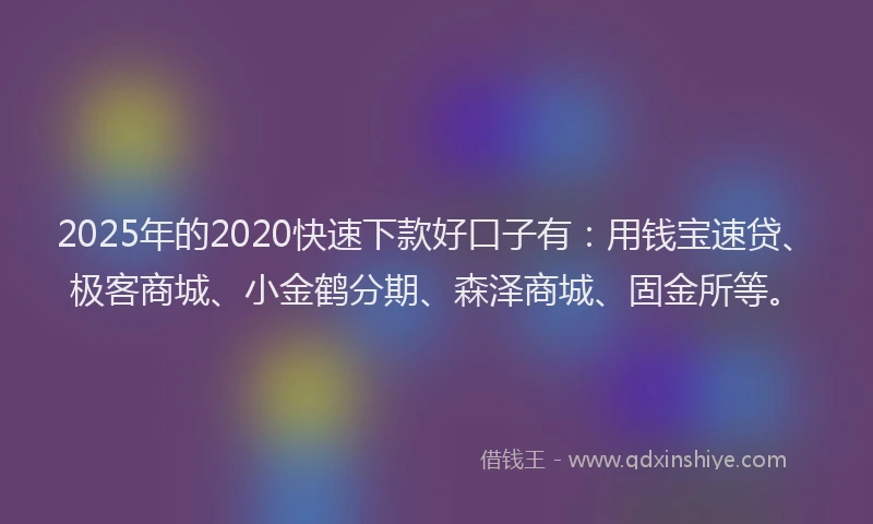 2025年的2020快速下款好口子有：用钱宝速贷、极客商城、小金鹤分期、森泽商城、固金所等。