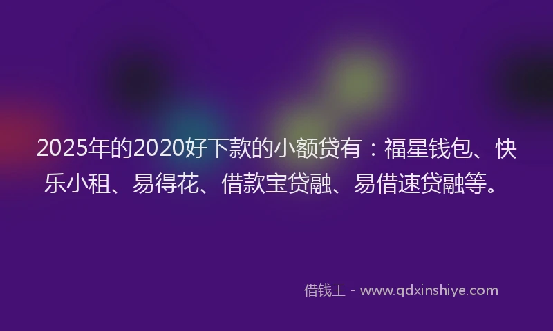 2025年的2020好下款的小额贷有：福星钱包、快乐小租、易得花、借款宝贷融、易借速贷融等。