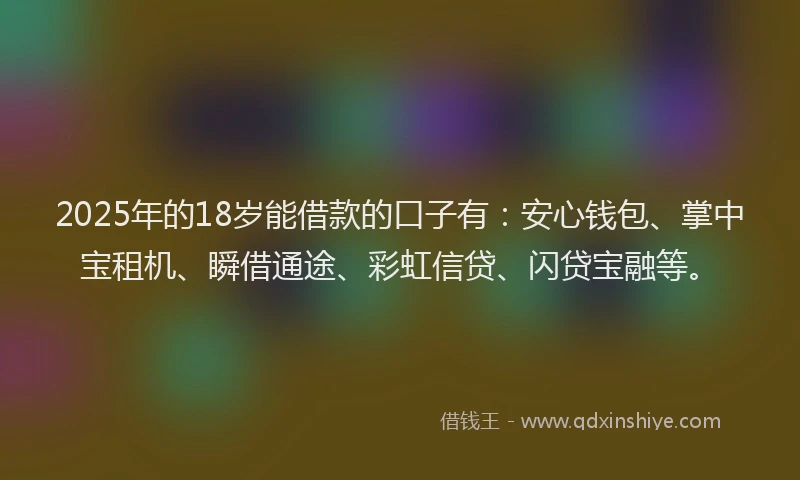 2025年的18岁能借款的口子有：安心钱包、掌中宝租机、瞬借通途、彩虹信贷、闪贷宝融等。
