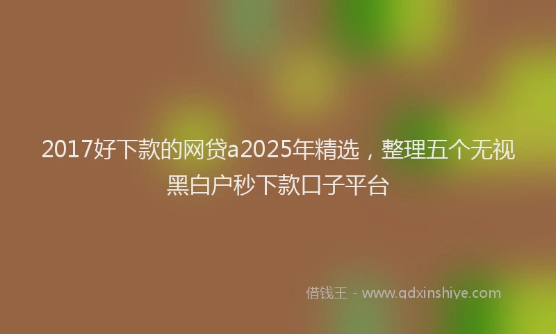 2017好下款的网贷a2025年精选，整理五个无视黑白户秒下款口子平台