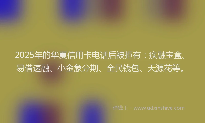 2025年的华夏信用卡电话后被拒有：疾融宝盒、易借速融、小金象分期、全民钱包、天源花等。