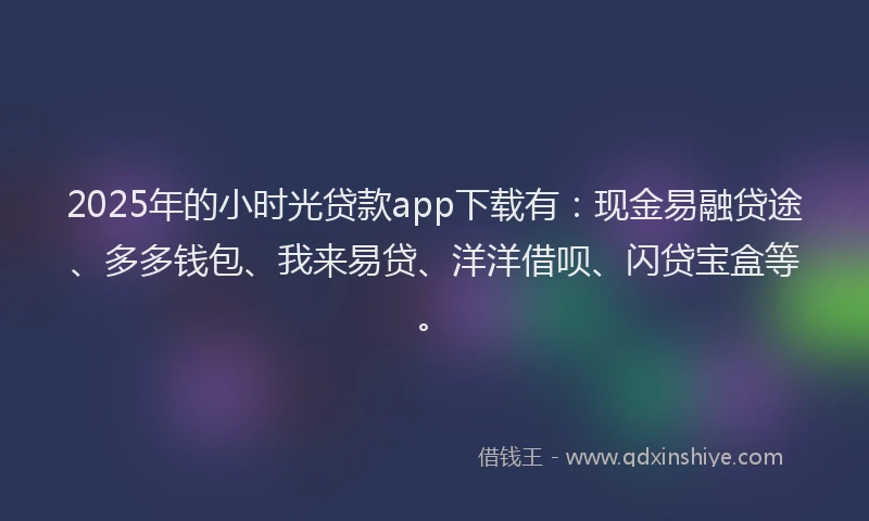 2025年的小时光贷款app下载有：现金易融贷途、多多钱包、我来易贷、洋洋借呗、闪贷宝盒等。