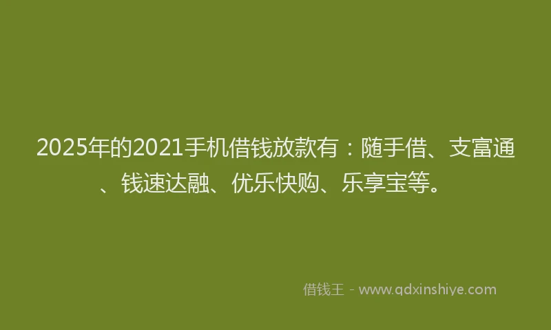 2025年的2021手机借钱放款有：随手借、支富通、钱速达融、优乐快购、乐享宝等。