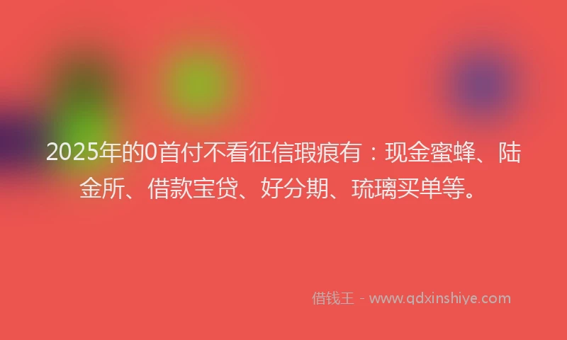 2025年的0首付不看征信瑕疵有：现金蜜蜂、陆金所、借款宝贷、好分期、琉璃买单等。