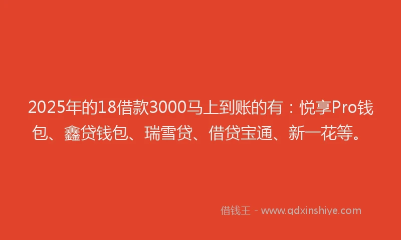 2025年的18借款3000马上到账的有：悦享Pro钱包、鑫贷钱包、瑞雪贷、借贷宝通、新一花等。