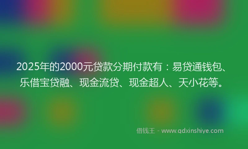 2025年的2000元贷款分期付款有：易贷通钱包、乐借宝贷融、现金流贷、现金超人、天小花等。