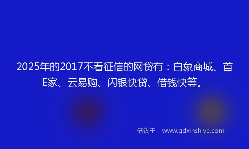 2025年的2017不看征信的网贷有：白象商城、首E家、云易购、闪银快贷、借钱快等。