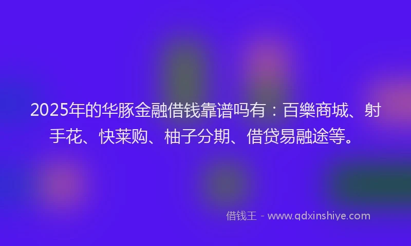 2025年的华豚金融借钱靠谱吗有：百樂商城、射手花、快莱购、柚子分期、借贷易融途等。
